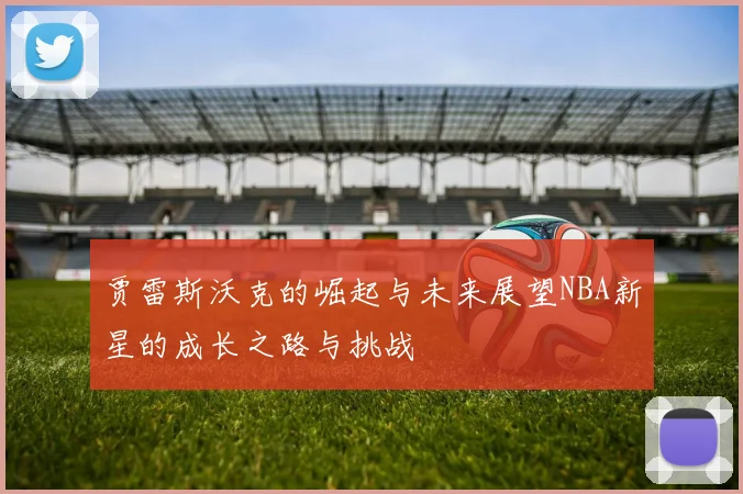 贾雷斯沃克的崛起与未来展望NBA新星的成长之路与挑战