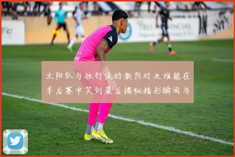 太阳队与独行侠的激烈对决谁能在季后赛中笑到最后揭秘精彩瞬间与战术较量