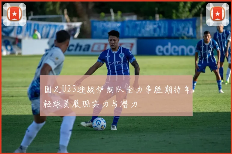 国足U23迎战伊朗队全力争胜期待年轻球员展现实力与潜力