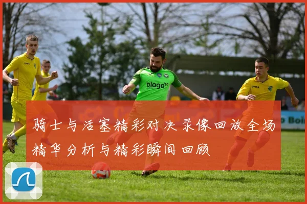 骑士与活塞精彩对决录像回放全场精华分析与精彩瞬间回顾