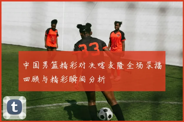 中国男篮精彩对决喀麦隆全场录播回顾与精彩瞬间分析
