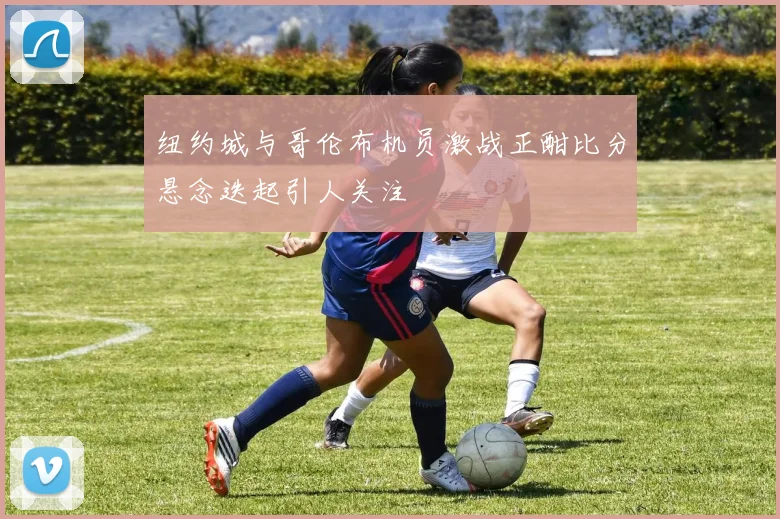 纽约城与哥伦布机员激战正酣比分悬念迭起引人关注