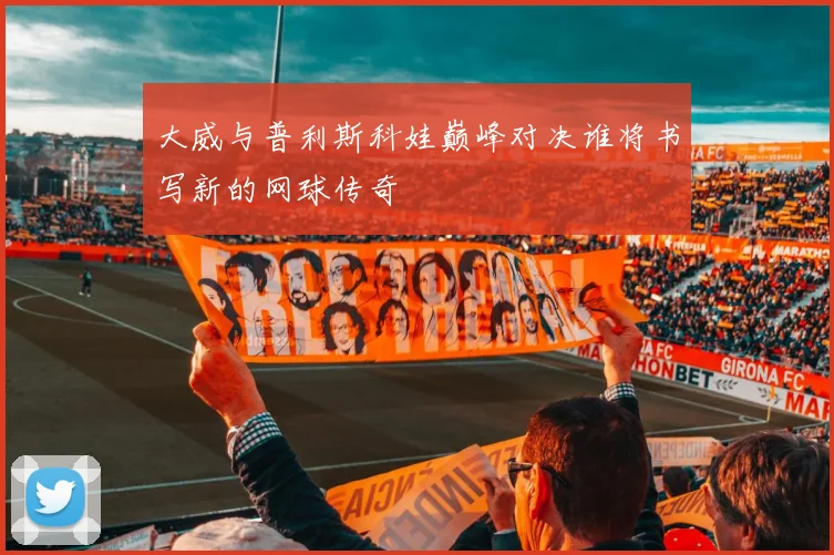 大威与普利斯科娃巅峰对决谁将书写新的网球传奇