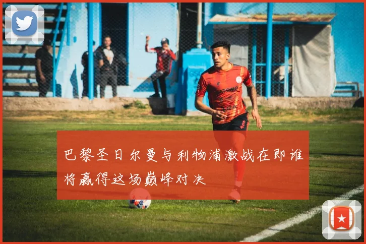 巴黎圣日尔曼与利物浦激战在即谁将赢得这场巅峰对决