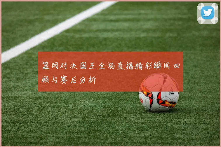 篮网对决国王全场直播精彩瞬间回顾与赛后分析