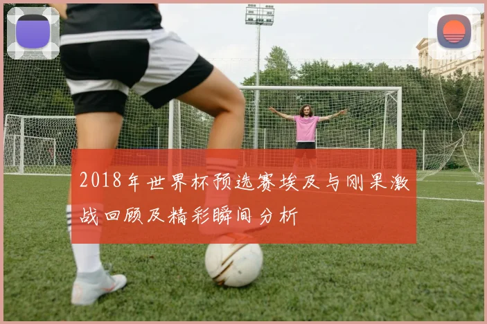 2018年世界杯预选赛埃及与刚果激战回顾及精彩瞬间分析