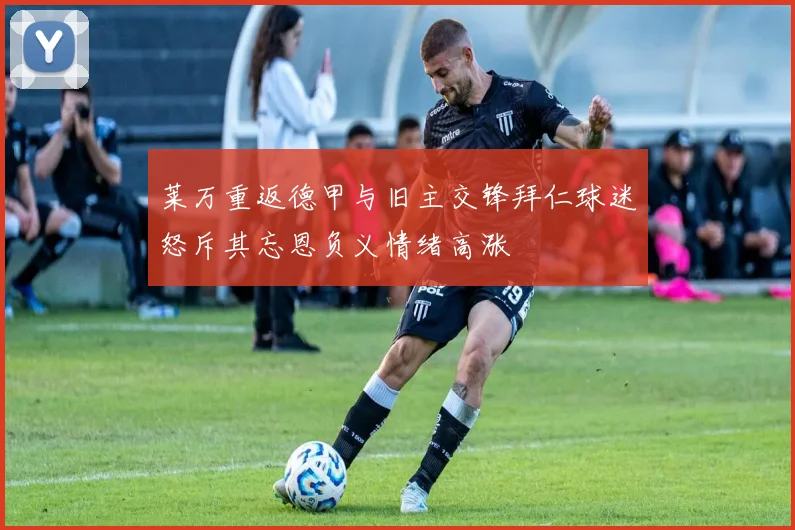 莱万重返德甲与旧主交锋拜仁球迷怒斥其忘恩负义情绪高涨